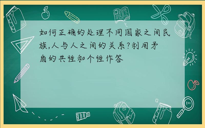 如何正确的处理不同国家之间民族,人与人之间的关系?利用矛盾的共性和个性作答