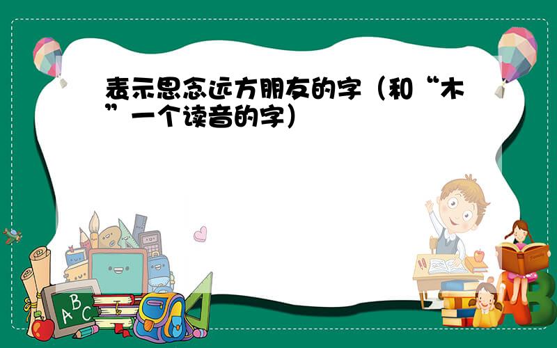 表示思念远方朋友的字（和“木”一个读音的字）