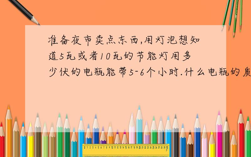 准备夜市卖点东西,用灯泡想知道5瓦或者10瓦的节能灯用多少伏的电瓶能带5-6个小时.什么电瓶的质量好?3Q,最好能用一夏天的.