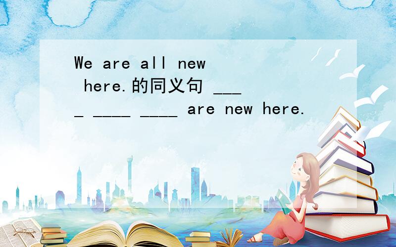 We are all new here.的同义句 ____ ____ ____ are new here.