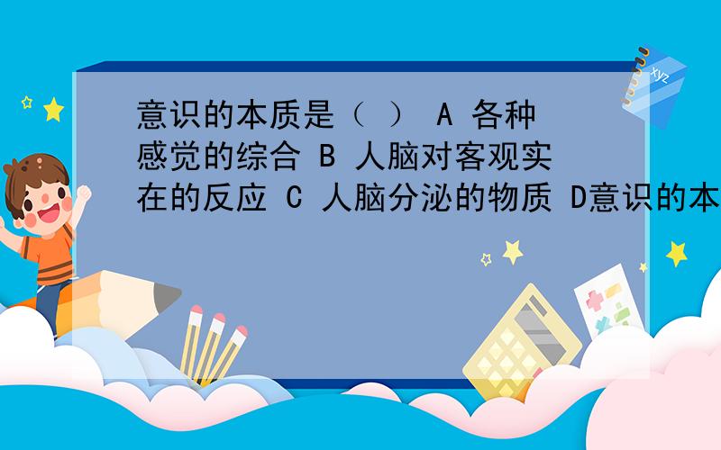 意识的本质是（ ） A 各种感觉的综合 B 人脑对客观实在的反应 C 人脑分泌的物质 D意识的本质是（ ）A 各种感觉的综合B 人脑对客观实在的反应C 人脑分泌的物质D“绝对精神”的体现