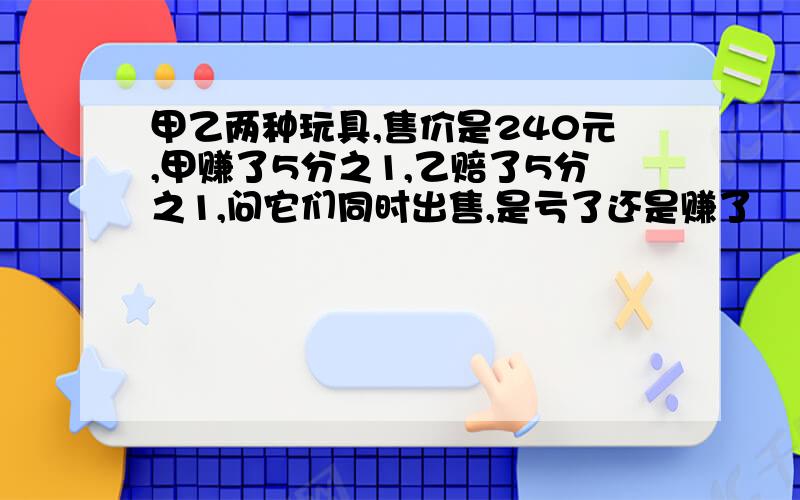 甲乙两种玩具,售价是240元,甲赚了5分之1,乙赔了5分之1,问它们同时出售,是亏了还是赚了