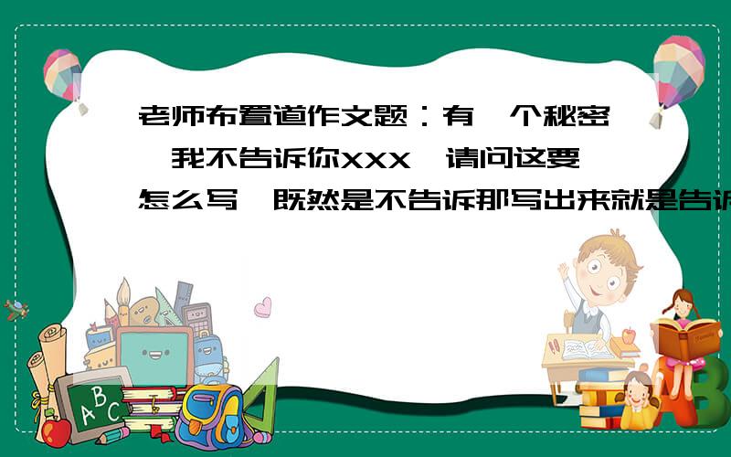 老师布置道作文题：有一个秘密,我不告诉你XXX,请问这要怎么写,既然是不告诉那写出来就是告诉了啦,到底是怎么个写法,我不知道写什么,求大家帮个忙啊、、、、、、