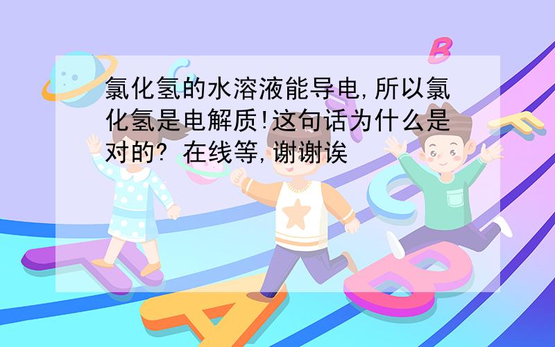 氯化氢的水溶液能导电,所以氯化氢是电解质!这句话为什么是对的? 在线等,谢谢诶