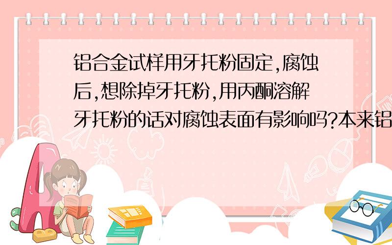 铝合金试样用牙托粉固定,腐蚀后,想除掉牙托粉,用丙酮溶解牙托粉的话对腐蚀表面有影响吗?本来铝合金试样是用牙托粉固定,用三酸(氢氟酸 盐酸 硝酸)溶液腐蚀后的,所以想除去牙托粉.用丙