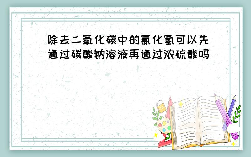 除去二氧化碳中的氯化氢可以先通过碳酸钠溶液再通过浓硫酸吗