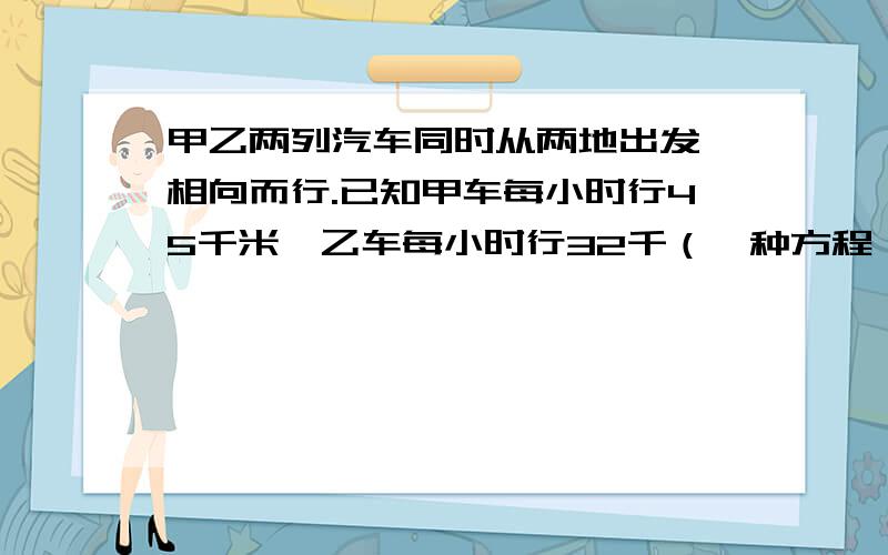 甲乙两列汽车同时从两地出发,相向而行.已知甲车每小时行45千米,乙车每小时行32千（一种方程,一种算术法）要详细