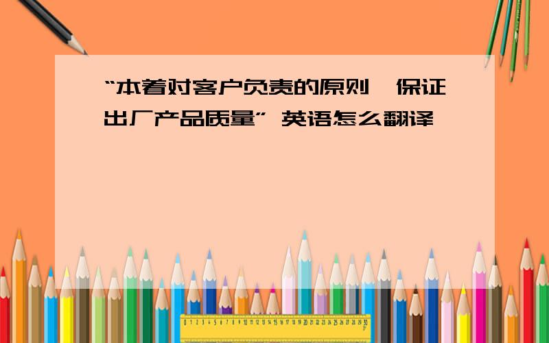 “本着对客户负责的原则,保证出厂产品质量” 英语怎么翻译