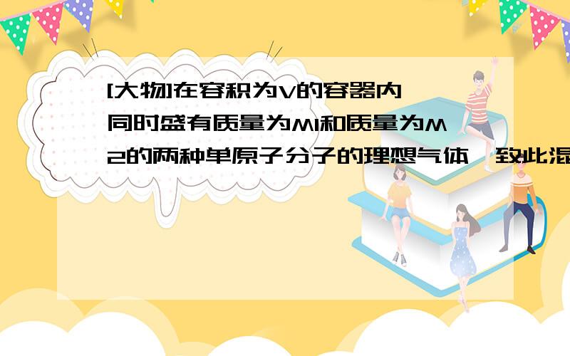 [大物]在容积为V的容器内,同时盛有质量为M1和质量为M2的两种单原子分子的理想气体一致此混合气体处于平衡状态时它们的内能相等,均匀,则混合气体压强p为多少?两种分子的平均速率之比v1/v