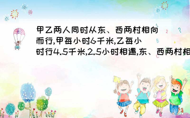 甲乙两人同时从东、西两村相向而行,甲每小时6千米,乙每小时行4.5千米,2.5小时相遇,东、西两村相距多少东、西两村相距多少千米?