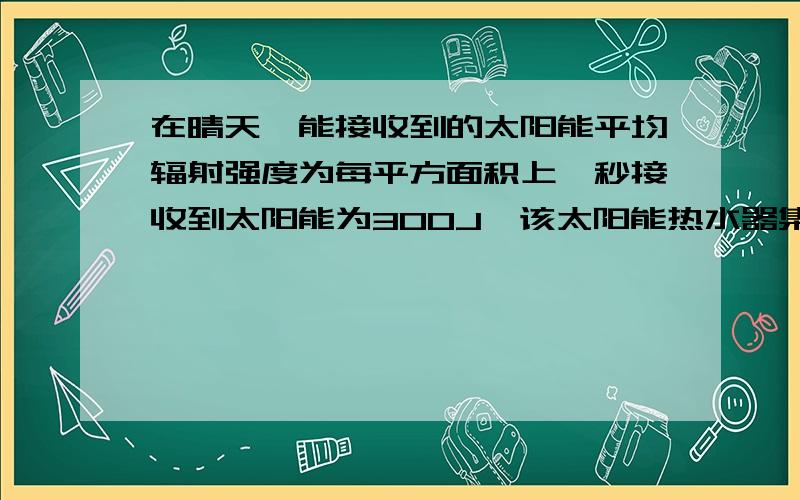 在晴天,能接收到的太阳能平均辐射强度为每平方面积上一秒接收到太阳能为300J,该太阳能热水器集热管接收阳光照射时的有效面积为2平方米,储水箱中有0.1立方米求：若在阳光下照射70min所接