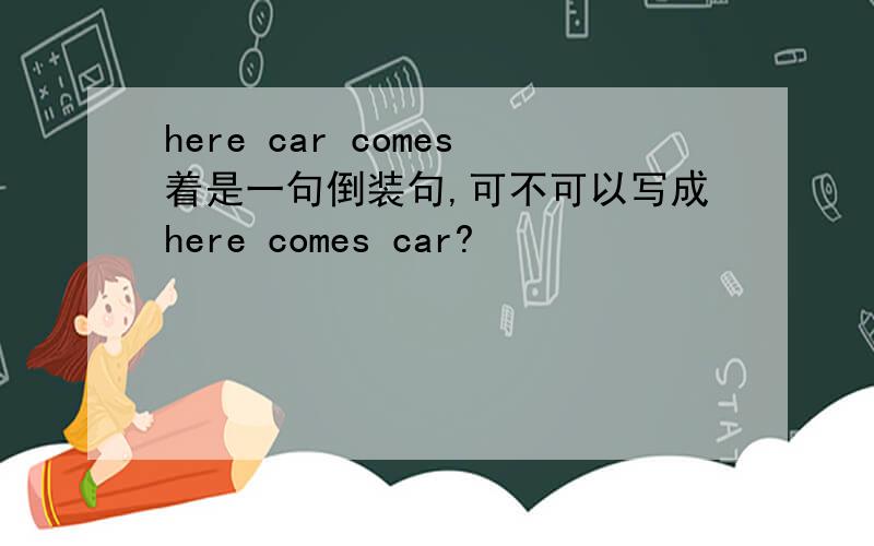 here car comes着是一句倒装句,可不可以写成here comes car?