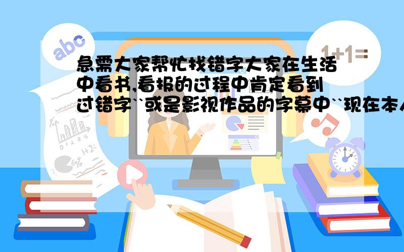 急需大家帮忙找错字大家在生活中看书,看报的过程中肯定看到过错字``或是影视作品的字幕中``现在本人急需大家回想一下`想想在哪里看到过错字```(要写在哪看到的``错字是哪个``)