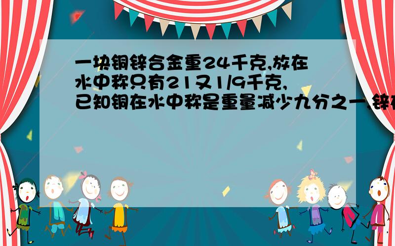 一块铜锌合金重24千克,放在水中称只有21又1/9千克,已知铜在水中称是重量减少九分之一,锌在水中称时重量减少七分之一,问这块合金中铜,锌各多少克