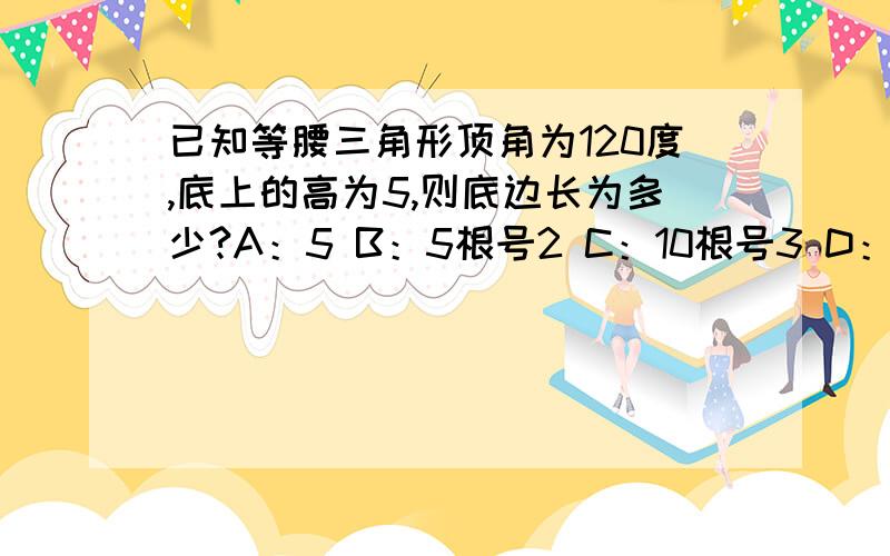 已知等腰三角形顶角为120度,底上的高为5,则底边长为多少?A：5 B：5根号2 C：10根号3 D：10