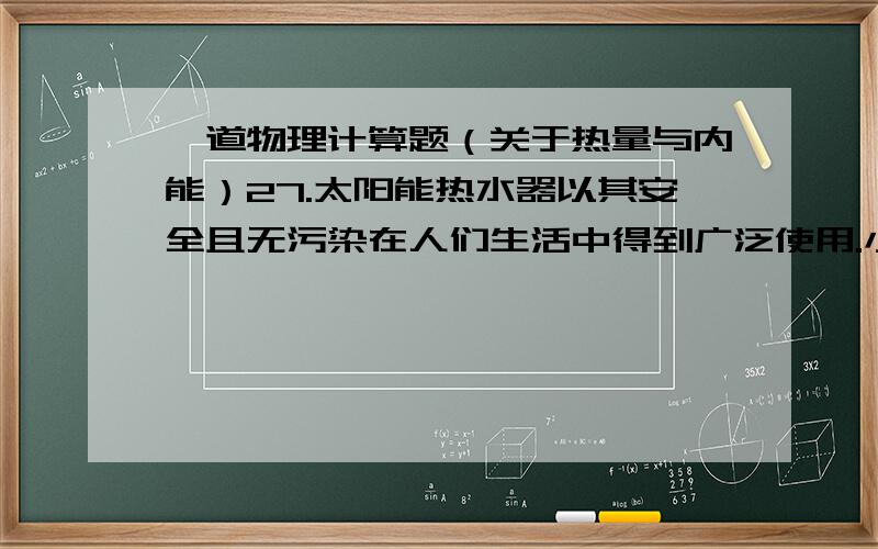 一道物理计算题（关于热量与内能）27.太阳能热水器以其安全且无污染在人们生活中得到广泛使用.小芳家太阳能热水器的效率是50%,里面装有温度为15℃,质量为100kg的水,当这个热水器接受了4.