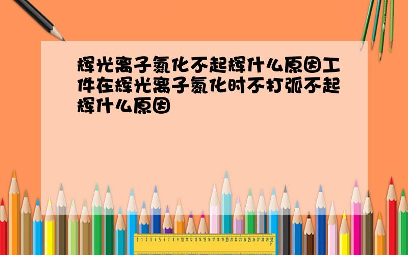 辉光离子氮化不起辉什么原因工件在辉光离子氮化时不打弧不起辉什么原因