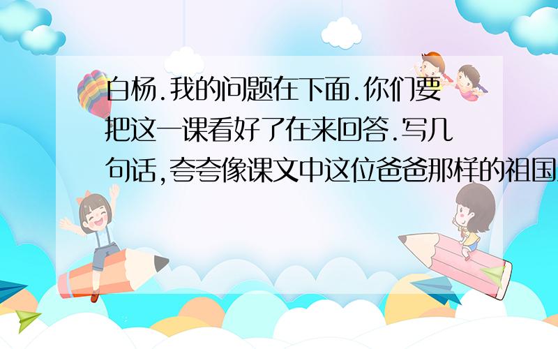 白杨.我的问题在下面.你们要把这一课看好了在来回答.写几句话,夸夸像课文中这位爸爸那样的祖国建设者或保卫者,也可以夸夸知己的老师或熟悉的人,并用上‘哪儿.哪儿.’“不管.不管.总是