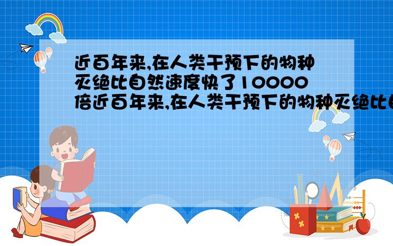 近百年来,在人类干预下的物种灭绝比自然速度快了10000倍近百年来,在人类干预下的物种灭绝比自然速度快了1000倍.全世界每天约有75个物种灭绝,每小时约有3个物种灭绝.据粗略估计,与人类有