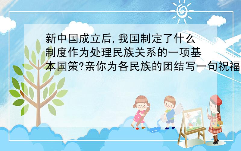 新中国成立后,我国制定了什么制度作为处理民族关系的一项基本国策?亲你为各民族的团结写一句祝福的话