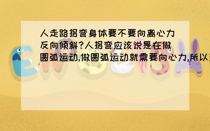 人走路拐弯身体要不要向离心力反向倾斜?人拐弯应该说是在做圆弧运动,做圆弧运动就需要向心力,所以理论上讲身体应该有个倾斜,利用重心来产生向心力,但因为人走路速度太慢,所以这个倾