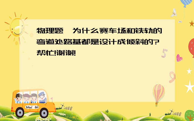 物理题,为什么赛车场和铁轨的弯道处路基都是设计成倾斜的?帮忙!谢谢!