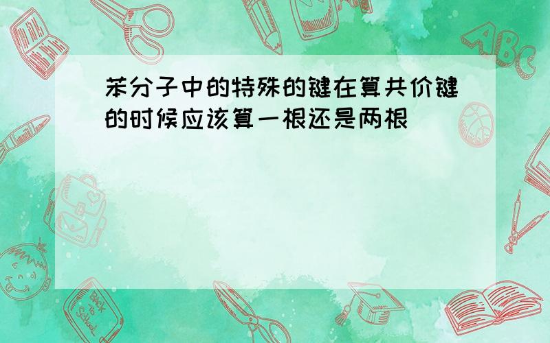 苯分子中的特殊的键在算共价键的时候应该算一根还是两根