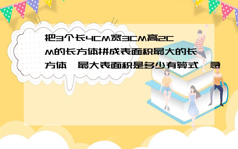 把3个长4CM宽3CM高2CM的长方体拼成表面积最大的长方体,最大表面积是多少有算式,急