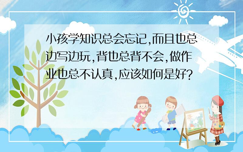 小孩学知识总会忘记,而且也总边写边玩,背也总背不会,做作业也总不认真,应该如何是好?