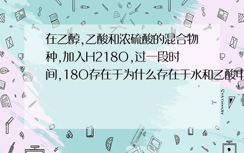 在乙醇,乙酸和浓硫酸的混合物种,加入H218O,过一段时间,18O存在于为什么存在于水和乙酸中,不是浓硫酸也做吸水剂,把水吸收了吗?存在于乙酸我还是知道的帮我解释下为什么在水中也有BUDONG