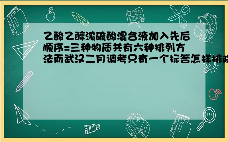 乙酸乙醇浓硫酸混合液加入先后顺序=三种物质共有六种排列方法而武汉二月调考只有一个标答怎样排除剩下五种.要有说服性就像谁都不会先加浓硫酸,后果谁都知道.我想详细的解析过程,越