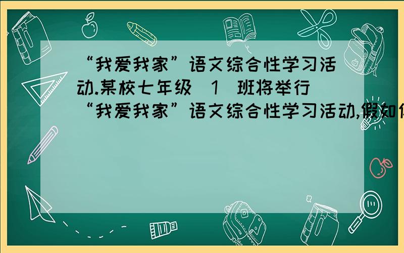 “我爱我家”语文综合性学习活动.某校七年级（1）班将举行“我爱我家”语文综合性学习活动,假如你是这次活动的主持人,你将如何开场?请把你开场要说的话写在下面.