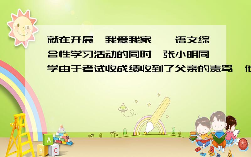 就在开展《我爱我家》扥语文综合性学习活动的同时,张小明同学由于考试收成绩收到了父亲的责骂,他的父亲还动手打了他,他产生了逃学和离家出走的念头,假如你是他最好同学,知道这件事