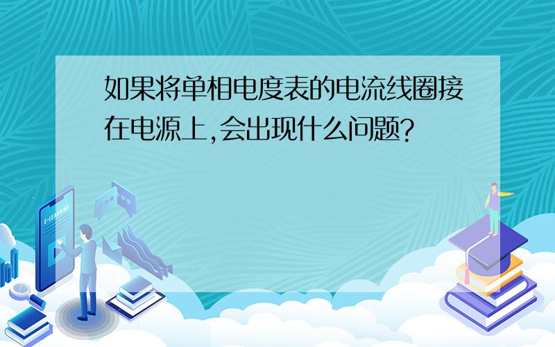 如果将单相电度表的电流线圈接在电源上,会出现什么问题?