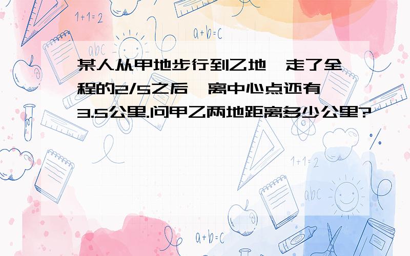 某人从甲地步行到乙地,走了全程的2/5之后,离中心点还有3.5公里.问甲乙两地距离多少公里?