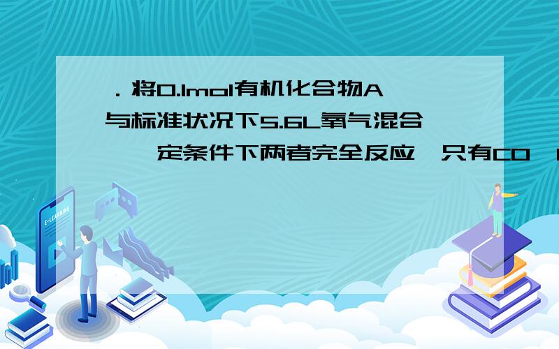 ．将0.1mol有机化合物A与标准状况下5.6L氧气混合,一定条件下两者完全反应,只有CO、CO2和H2O三种产物,将全部产物依次通入足量的浓硫酸和碱石灰中,浓硫酸增重5.4克,碱石灰增重4.4克,还有标准状