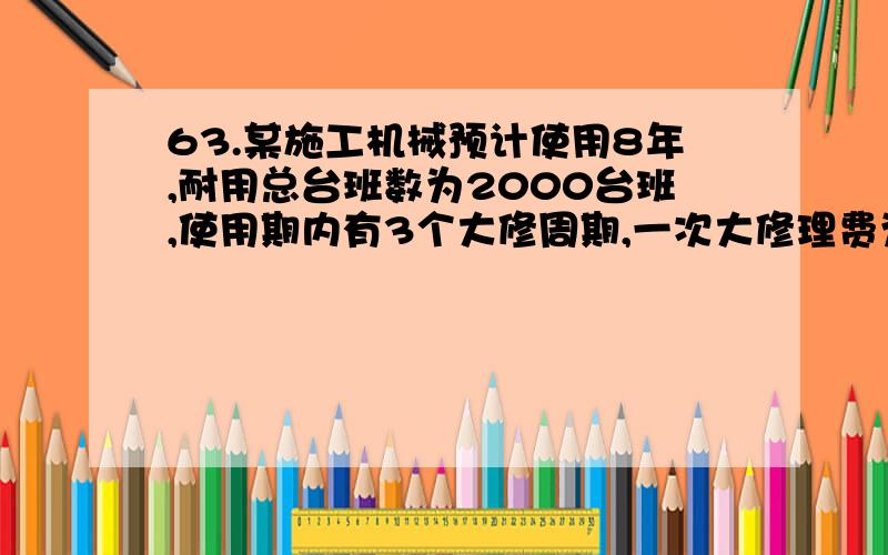 63.某施工机械预计使用8年,耐用总台班数为2000台班,使用期内有3个大修周期,一次大修理费为4500元,则台班大修理费为()元.　　A.0.56　　B.0.84　　C.4.05　　D.6.75