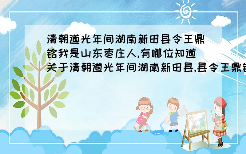 清朝道光年间湖南新田县令王鼎铭我是山东枣庄人,有哪位知道关于清朝道光年间湖南新田县,县令王鼎铭的历史事迹的,请联系我!我是他的第八代孙,王乐庆.但各位的资料我原来就有，我想寻