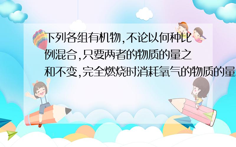 下列各组有机物,不论以何种比例混合,只要两者的物质的量之和不变,完全燃烧时消耗氧气的物质的量和生成水的物质的量分别相等的是 A 甲烷和甲酸甲酯 B乙烷和乙醇 C苯和苯甲酸 D乙炔和苯