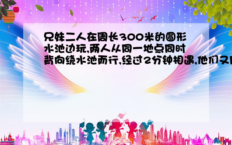 兄妹二人在周长300米的圆形水池边玩,两人从同一地点同时背向绕水池而行,经过2分钟相遇,他们又同时从同一地点同向而行,30分钟后哥哥超过妹妹,两人的速度各是多少