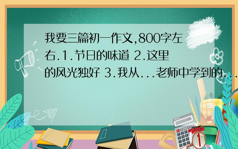 我要三篇初一作文,800字左右.1.节日的味道 2.这里的风光独好 3.我从...老师中学到的...第3题的作文要把（.）补充完整再写作文.诗歌除外.第一和第三篇最好不要出现地名