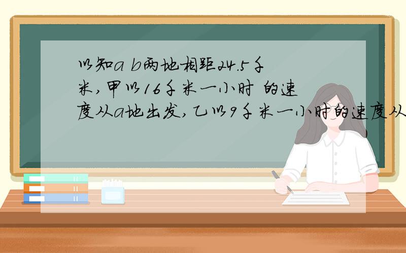 以知a b两地相距24.5千米,甲以16千米一小时 的速度从a地出发,乙以9千米一小时的速度从b第出发,两人同时同向而行｛开始时甲在乙的后面｝问经过多少小时,两人相距14千米?