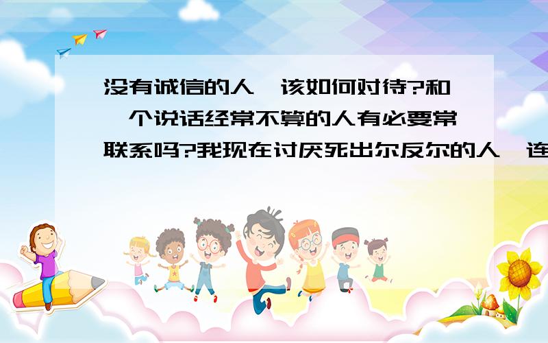 没有诚信的人,该如何对待?和一个说话经常不算的人有必要常联系吗?我现在讨厌死出尔反尔的人,连人都不会做,还有什么资格谈感情?她是我叔伯姐姐,可是说话从来不算,我不知道该怎么对待