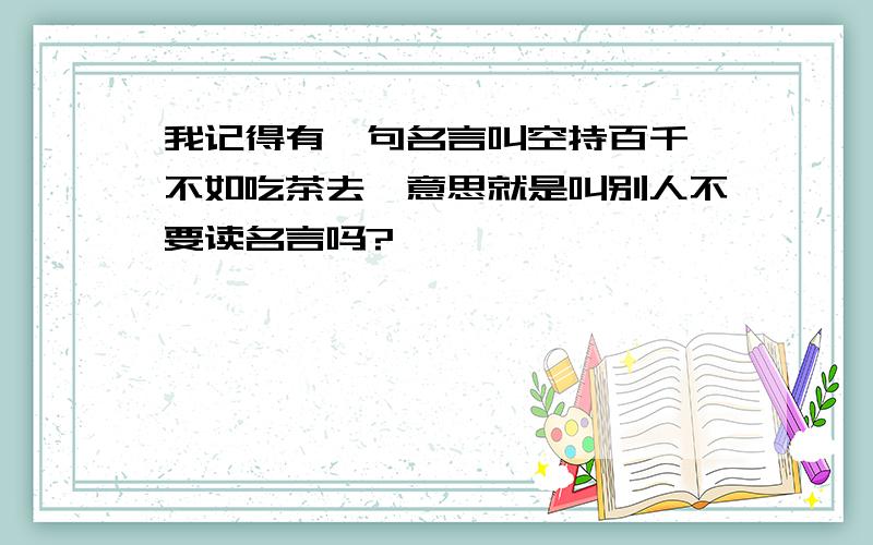 我记得有一句名言叫空持百千偈不如吃茶去,意思就是叫别人不要读名言吗?