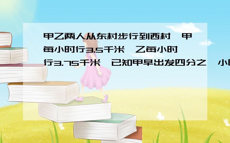 甲乙两人从东村步行到西村,甲每小时行3.5千米,乙每小时行3.75千米,已知甲早出发四分之一小时而又比乙晚到十二分之一小时.两村相距（ ）千米.