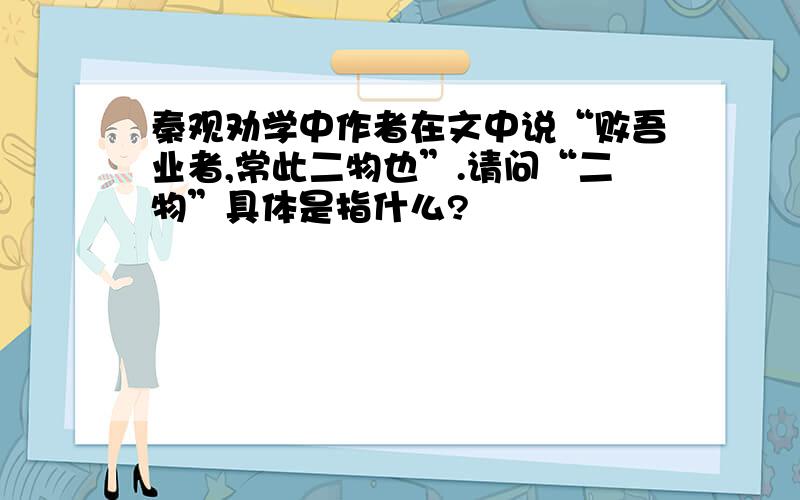 秦观劝学中作者在文中说“败吾业者,常此二物也”.请问“二物”具体是指什么?