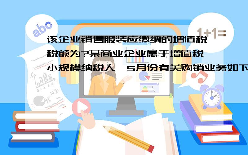 该企业销售服装应缴纳的增值税税额为?某商业企业属于增值税小规模纳税人,5月份有关购销业务如下：（1）购进服装100套,进价150元/套,取得普通发票,价款已付；另支付进货运费200元,取得运