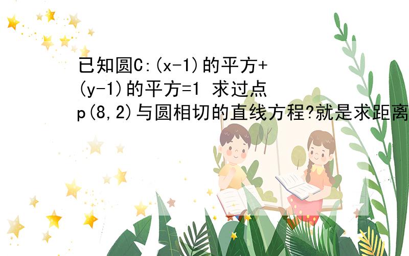 已知圆C:(x-1)的平方+(y-1)的平方=1 求过点p(8,2)与圆相切的直线方程?就是求距离` 点P到(1.1)点的距离 用直线的一般式,社出来未知数,距离D到P的距离等于半径R 我知道这么的可是算的时候好像有