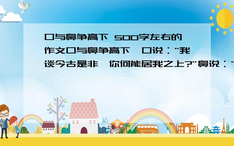 口与鼻争高下 500字左右的作文口与鼻争高下,口说：“我谈今古是非,你何能居我之上?”鼻说：“饮食非我不能辨.”眼对鼻说：“我近察毫末,远察天际,唯我当先.”又对眉说：“你有何功,在