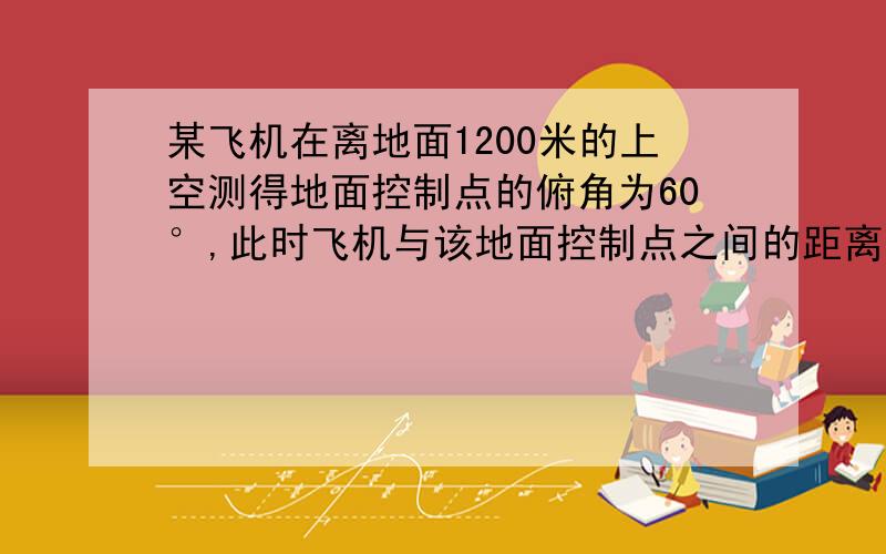 某飞机在离地面1200米的上空测得地面控制点的俯角为60°,此时飞机与该地面控制点之间的距离是